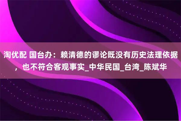 淘优配 国台办：赖清德的谬论既没有历史法理依据，也不符合客观事实_中华民国_台湾_陈斌华