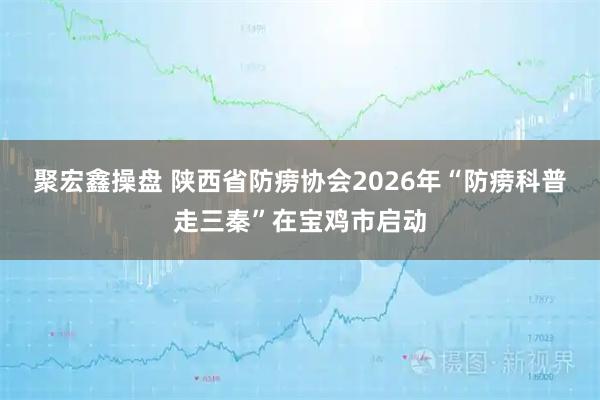 聚宏鑫操盘 陕西省防痨协会2026年“防痨科普走三秦”在宝鸡市启动