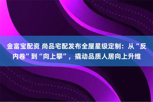 金富宝配资 尚品宅配发布全屋星级定制：从“反内卷”到“向上攀”，撬动品质人居向上升维