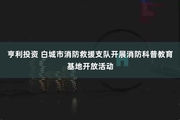 亨利投资 白城市消防救援支队开展消防科普教育基地开放活动