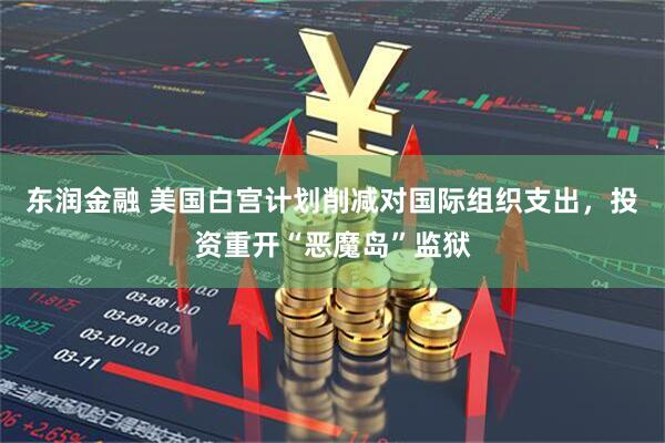 东润金融 美国白宫计划削减对国际组织支出,投资重开“恶魔岛”监狱