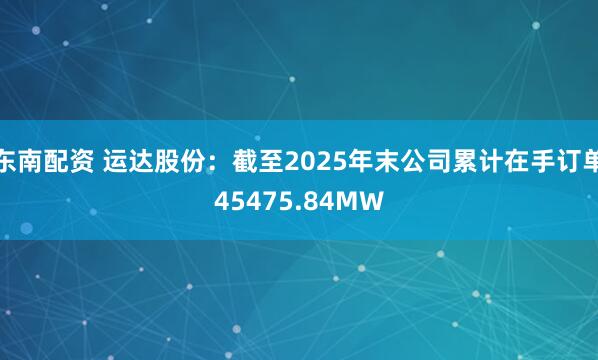 东南配资 运达股份：截至2025年末公司累计在手订单45475.84MW