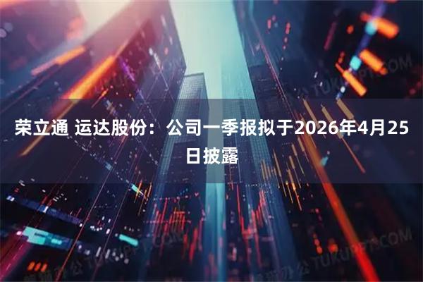 荣立通 运达股份：公司一季报拟于2026年4月25日披露