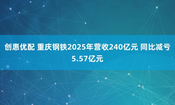 创惠优配 重庆钢铁2025年营收240亿元 同比减亏5.57亿元