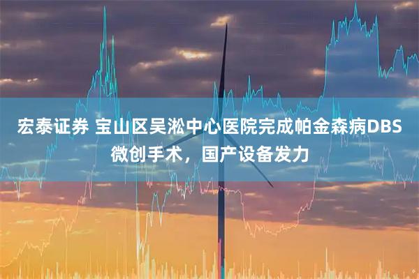 宏泰证券 宝山区吴淞中心医院完成帕金森病DBS微创手术，国产设备发力