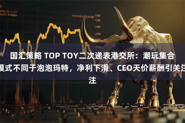 国汇策略 TOP TOY二次递表港交所:潮玩集合模式不同于泡泡玛特,净利下滑、CEO天价薪酬引关注
